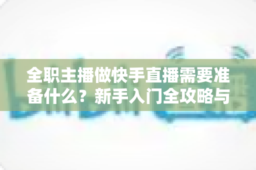 全职主播做快手直播需要准备什么？新手入门全攻略与必备清单