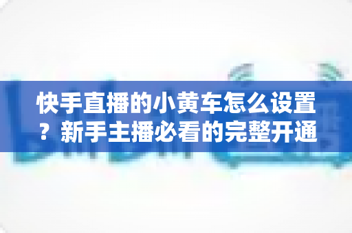 快手直播的小黄车怎么设置?新手主播必看的完整开通教程与带货运营指南 快手直播的小黄车怎么设置?新手主播必看的完整开通教程与带货运营指南