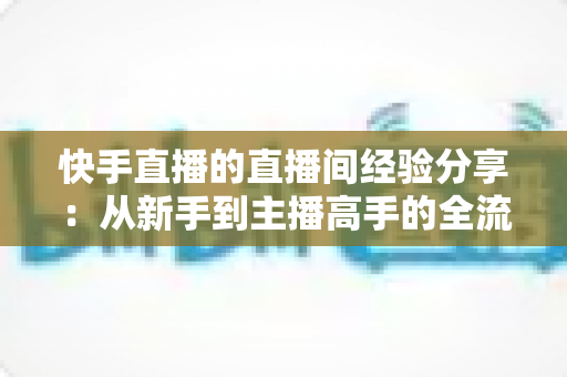 快手直播的直播间经验分享：从新手到主播高手的全流程实战指南