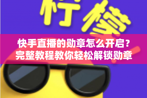 快手直播的勋章怎么开启？完整教程教你轻松解锁勋章功能，提升直播间互动与人气