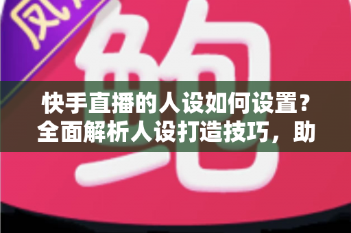 快手直播的人设如何设置？全面解析人设打造技巧，助你快速涨粉变现