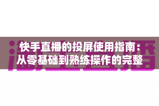 快手直播的投屏使用指南：从零基础到熟练操作的完整教程，助你轻松玩转大屏直播