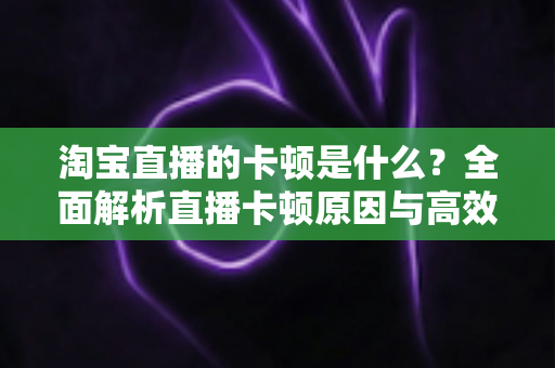 淘宝直播的卡顿是什么？全面解析直播卡顿原因与高效解决方案指南