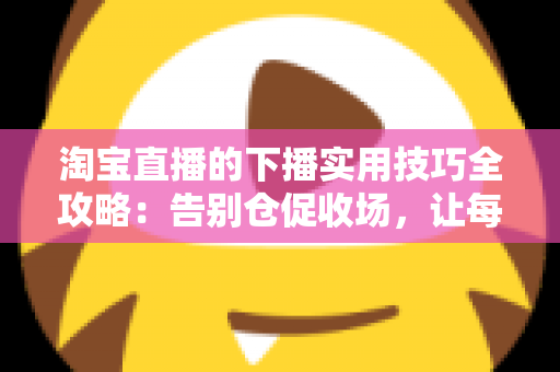 淘宝直播的下播实用技巧全攻略:告别仓促收场,让每一场直播都有漂亮的句号 淘宝直播的下播实用技巧全攻略:告别仓促收场,让每一场直播都有漂亮的句号