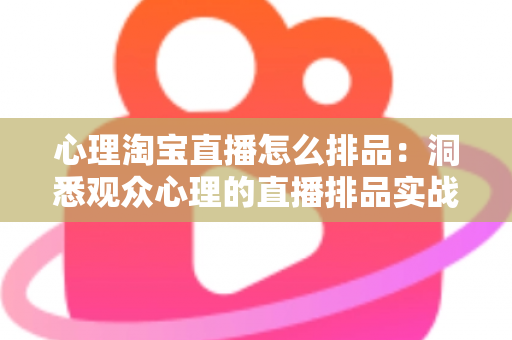 心理淘宝直播怎么排品：洞悉观众心理的直播排品实战全攻略