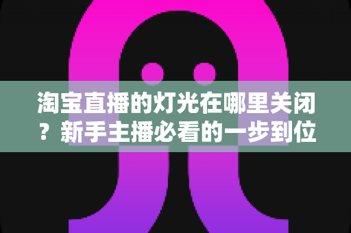 淘宝直播的灯光在哪里关闭？新手主播必看的一步到位操作教程与实用技巧