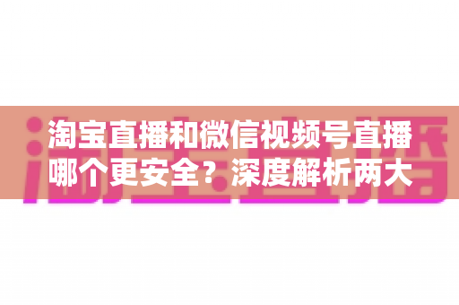 淘宝直播和微信视频号直播哪个更安全?深度解析两大直播购物平台的安全保障与避坑指南 淘宝直播和微信视频号直播哪个更安全?深度解析两大直播购物平台的安全保障与避坑指南