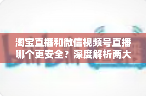 淘宝直播和微信视频号直播哪个更安全?深度解析两大直播购物平台的安全保障与避坑指南 淘宝直播和微信视频号直播哪个更安全?深度解析两大直播购物平台的安全保障与避坑指南