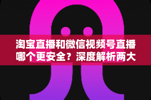 淘宝直播和微信视频号直播哪个更安全？深度解析两大直播购物平台的安全保障与避坑指南