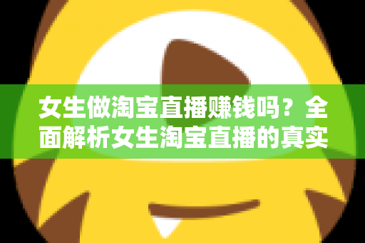 女生做淘宝直播赚钱吗？全面解析女生淘宝直播的真实收入与成功指南