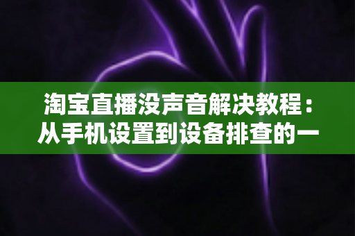 淘宝直播没声音解决教程：从手机设置到设备排查的一站式修复指南