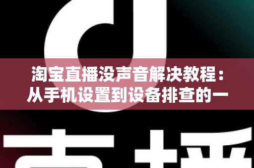 淘宝直播没声音解决教程：从手机设置到设备排查的一站式修复指南