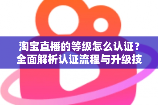 淘宝直播的等级怎么认证?全面解析认证流程与升级技巧 淘宝直播的等级怎么认证?全面解析认证流程与升级技巧