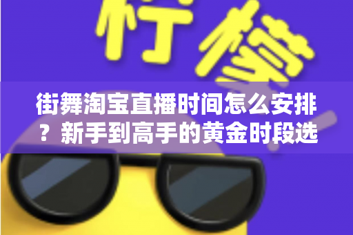 街舞淘宝直播时间怎么安排?新手到高手的黄金时段选择与排播全攻略 街舞淘宝直播时间怎么安排?新手到高手的黄金时段选择与排播全攻略