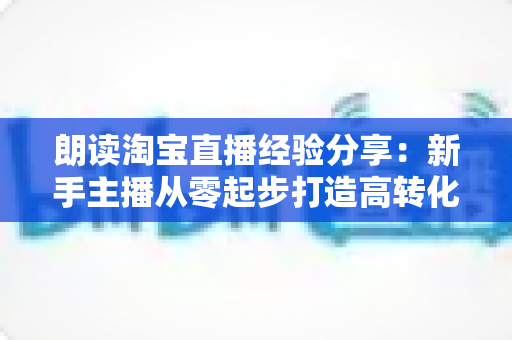 朗读淘宝直播经验分享:新手主播从零起步打造高转化直播间的实战全攻略 朗读淘宝直播经验分享:新手主播从零起步打造高转化直播间的实战全攻略