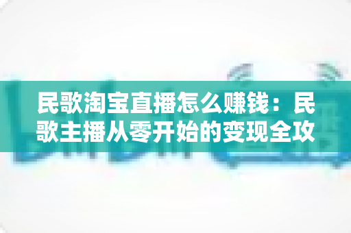 民歌淘宝直播怎么赚钱：民歌主播从零开始的变现全攻略