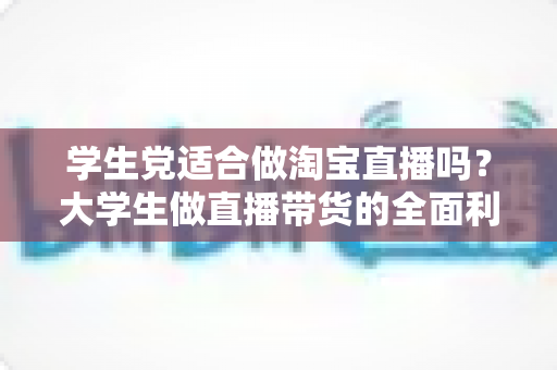 学生党适合做淘宝直播吗？大学生做直播带货的全面利弊分析与入行指南