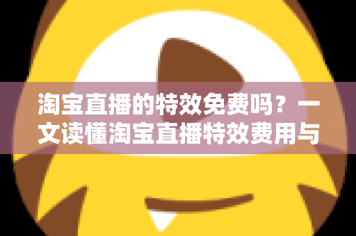 淘宝直播的特效免费吗？一文读懂淘宝直播特效费用与使用技巧全指南