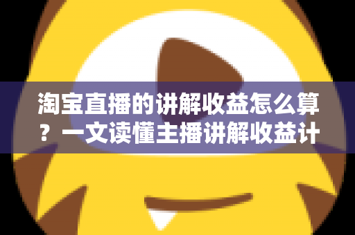 淘宝直播的讲解收益怎么算？一文读懂主播讲解收益计算规则、构成与提升方法