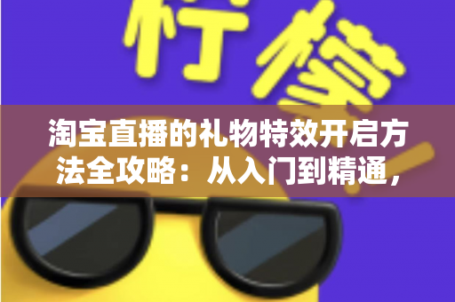 淘宝直播的礼物特效开启方法全攻略：从入门到精通，打造高互动人气直播间