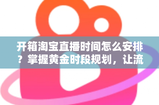 开箱淘宝直播时间怎么安排？掌握黄金时段规划，让流量与转化双提升的完整指南