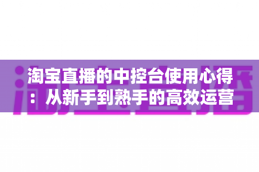 淘宝直播的中控台使用心得:从新手到熟手的高效运营实战指南 淘宝直播的中控台使用心得:从新手到熟手的高效运营实战指南