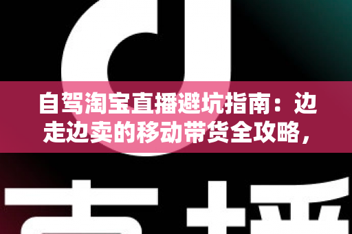 自驾淘宝直播避坑指南:边走边卖的移动带货全攻略,新手主播必看的实战避雷手册 自驾淘宝直播避坑指南:边走边卖的移动带货全攻略,新手主播必看的实战避雷手册