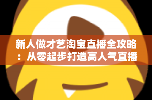 新人做才艺淘宝直播全攻略：从零起步打造高人气直播间的实战秘籍