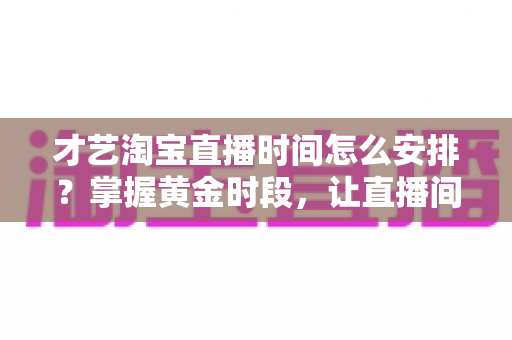 才艺淘宝直播时间怎么安排？掌握黄金时段，让直播间人气翻倍的实战指南
