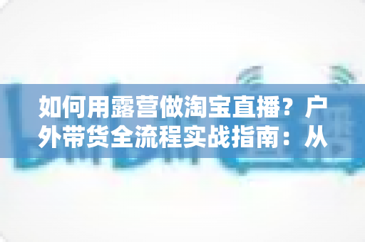 如何用露营做淘宝直播?户外带货全流程实战指南:从场地选择到变现技巧一篇文章讲透 如何用露营做淘宝直播?户外带货全流程实战指南:从场地选择到变现技巧一篇文章讲透