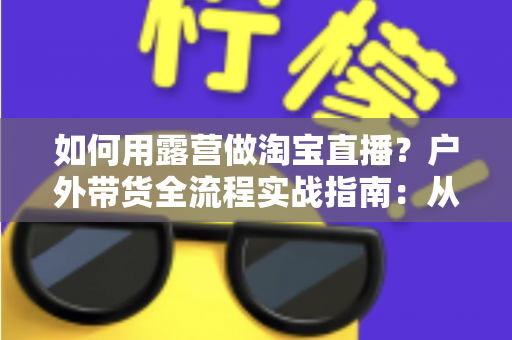 如何用露营做淘宝直播？户外带货全流程实战指南：从场地选择到变现技巧一篇文章讲透