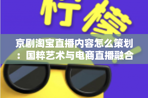 京剧淘宝直播内容怎么策划:国粹艺术与电商直播融合的全流程实战指南 京剧淘宝直播内容怎么策划:国粹艺术与电商直播融合的全流程实战指南