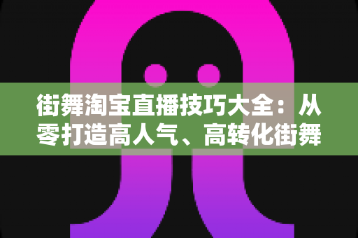 街舞淘宝直播技巧大全：从零打造高人气、高转化街舞直播间的实战攻略