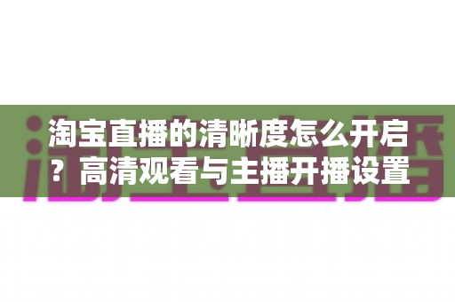 淘宝直播的清晰度怎么开启？高清观看与主播开播设置一站式全攻略