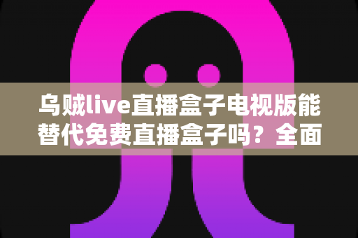 乌贼live直播盒子电视版能替代免费直播盒子吗？全面解析与选购指南