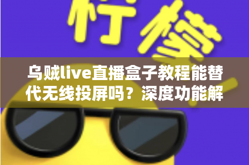 乌贼live直播盒子教程能替代无线投屏吗？深度功能解析与实操指南全攻略