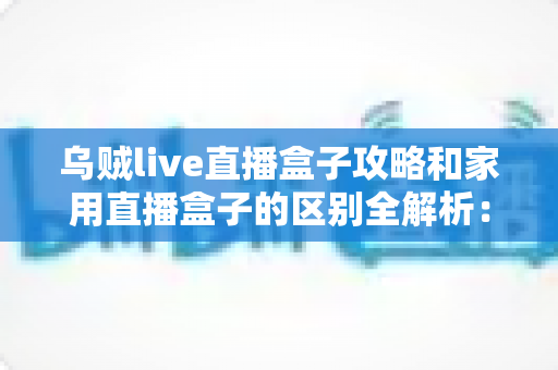 乌贼live直播盒子攻略和家用直播盒子的区别全解析：一文读懂如何选对直播设备