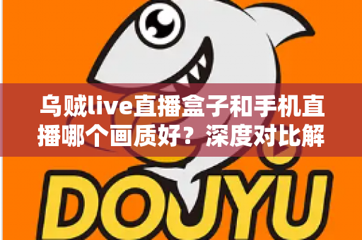 乌贼live直播盒子和手机直播哪个画质好？深度对比解析助你选出最佳直播方案