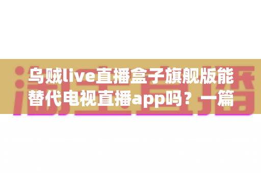 乌贼live直播盒子旗舰版能替代电视直播app吗？一篇看懂直播盒子与电视直播软件的深度对比指南