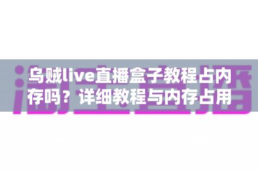 乌贼live直播盒子教程占内存吗?详细教程与内存占用全面解析 乌贼live直播盒子教程占内存吗?详细教程与内存占用全面解析