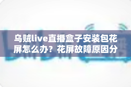 乌贼live直播盒子安装包花屏怎么办?花屏故障原因分析与超实用解决指南全攻略 乌贼live直播盒子安装包花屏怎么办?花屏故障原因分析与超实用解决指南全攻略