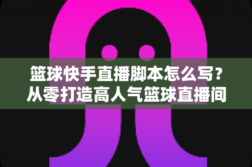 篮球快手直播脚本怎么写?从零打造高人气篮球直播间的完整实操指南 篮球快手直播脚本怎么写?从零打造高人气篮球直播间的完整实操指南