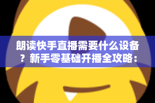 朗读快手直播需要什么设备？新手零基础开播全攻略：核心装备清单、预算搭配方案与环境布置技巧一网打尽