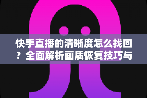快手直播的清晰度怎么找回？全面解析画质恢复技巧与实用优化指南