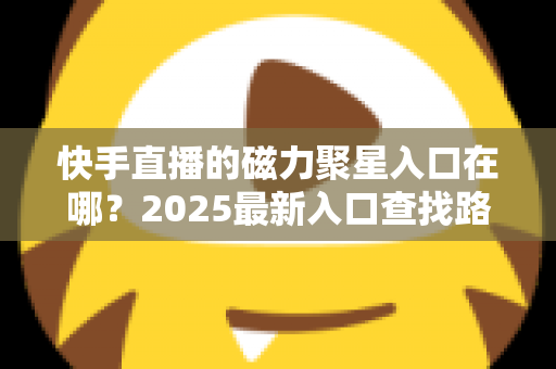 快手直播的磁力聚星入口在哪？2025最新入口查找路径与开通接单全攻略