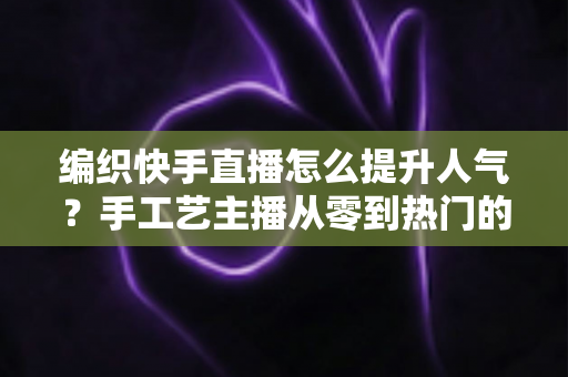编织快手直播怎么提升人气？手工艺主播从零到热门的完整增长攻略