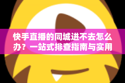 快手直播的同城进不去怎么办？一站式排查指南与实用解决方案全解析