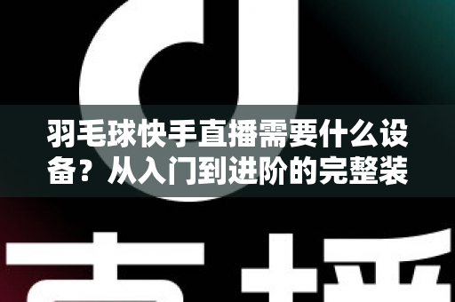羽毛球快手直播需要什么设备？从入门到进阶的完整装备清单与实战指南