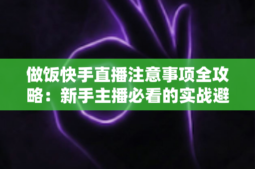 做饭快手直播注意事项全攻略:新手主播必看的实战避坑指南与高效涨粉技巧 做饭快手直播注意事项全攻略:新手主播必看的实战避坑指南与高效涨粉技巧