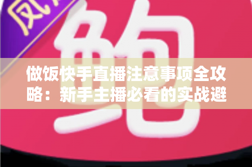 做饭快手直播注意事项全攻略：新手主播必看的实战避坑指南与高效涨粉技巧